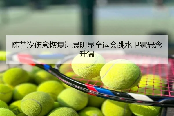 陈芋汐伤愈恢复进展明显全运会跳水卫冕悬念升温