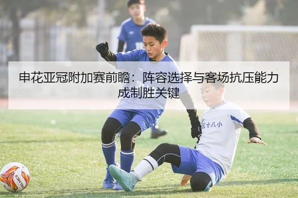 申花亚冠附加赛前瞻：阵容选择与客场抗压能力成制胜关键