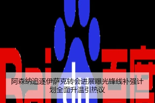 阿森纳追逐伊萨克转会进展曝光锋线补强计划全面升温引热议