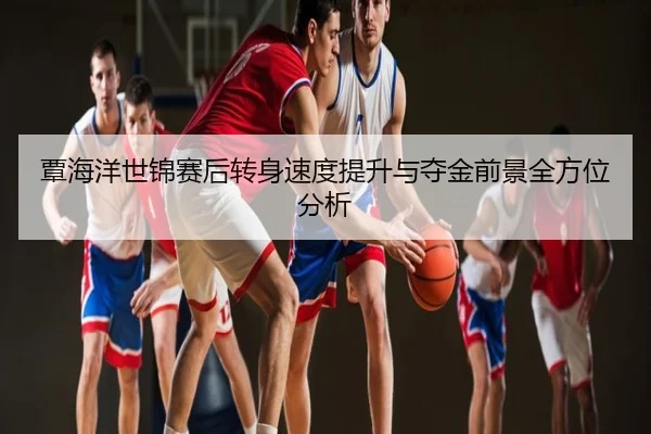 覃海洋世锦赛后转身速度提升与夺金前景全方位分析